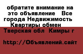 обратите внимание на это объявление - Все города Недвижимость » Квартиры обмен   . Тверская обл.,Кимры г.